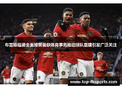 布雷斯福德全面接管曼联体育事务推动球队重建引发广泛关注
