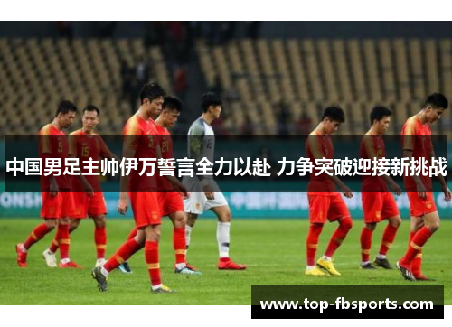中国男足主帅伊万誓言全力以赴 力争突破迎接新挑战 中国男足主帅伊万誓言全力以赴 力争突破迎接新挑战